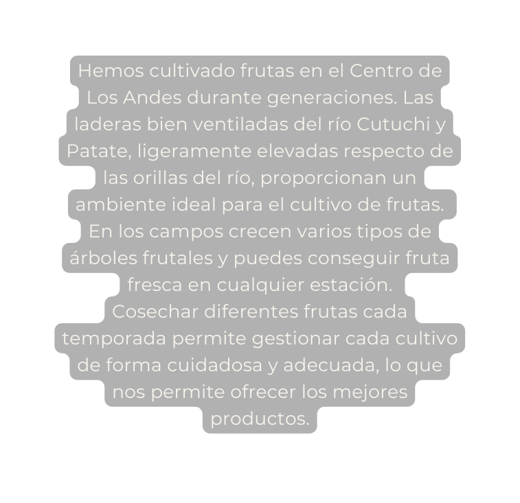 Hemos cultivado frutas en el Centro de Los Andes durante generaciones Las laderas bien ventiladas del río Cutuchi y Patate ligeramente elevadas respecto de las orillas del río proporcionan un ambiente ideal para el cultivo de frutas En los campos crecen varios tipos de árboles frutales y puedes conseguir fruta fresca en cualquier estación Cosechar diferentes frutas cada temporada permite gestionar cada cultivo de forma cuidadosa y adecuada lo que nos permite ofrecer los mejores productos