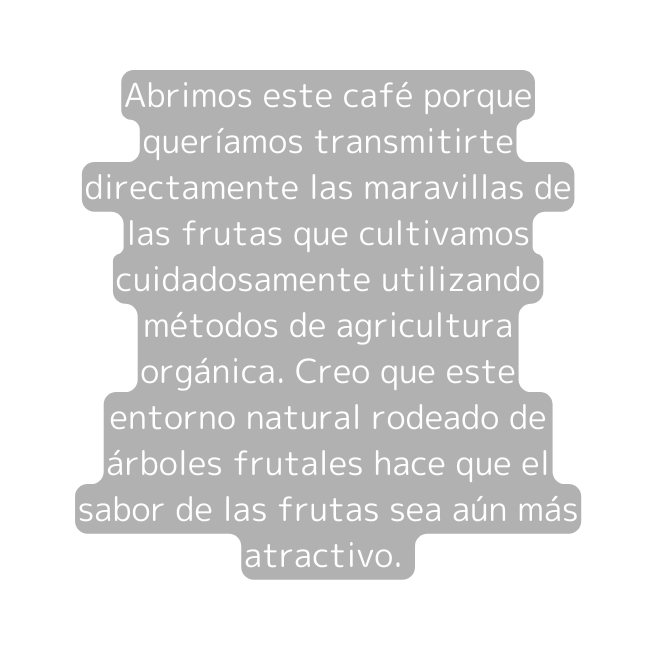 Abrimos este café porque queríamos transmitirte directamente las maravillas de las frutas que cultivamos cuidadosamente utilizando métodos de agricultura orgánica Creo que este entorno natural rodeado de árboles frutales hace que el sabor de las frutas sea aún más atractivo